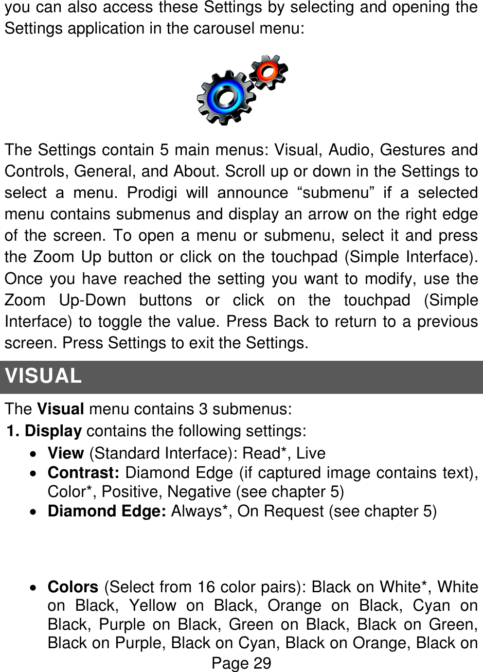 Page 29  you can also access these Settings by selecting and opening the Settings application in the carousel menu:  The Settings contain 5 main menus: Visual, Audio, Gestures and Controls, General, and About. Scroll up or down in the Settings to select  a  menu.  Prodigi  will  announce  “submenu”  if  a  selected menu contains submenus and display an arrow on the right edge of the screen. To open a menu or submenu, select it and press the Zoom Up button or click on the touchpad (Simple Interface). Once you have reached the setting you want to modify, use the Zoom  Up-Down  buttons  or  click  on  the  touchpad  (Simple Interface) to toggle the value. Press Back to return to a previous screen. Press Settings to exit the Settings. VISUAL The Visual menu contains 3 submenus: 1. Display contains the following settings:  View (Standard Interface): Read*, Live  Contrast: Diamond Edge (if captured image contains text), Color*, Positive, Negative (see chapter 5)  Diamond Edge: Always*, On Request (see chapter 5)     Colors (Select from 16 color pairs): Black on White*, White on  Black,  Yellow  on  Black,  Orange  on  Black,  Cyan  on Black,  Purple  on  Black,  Green on  Black,  Black  on  Green, Black on Purple, Black on Cyan, Black on Orange, Black on 