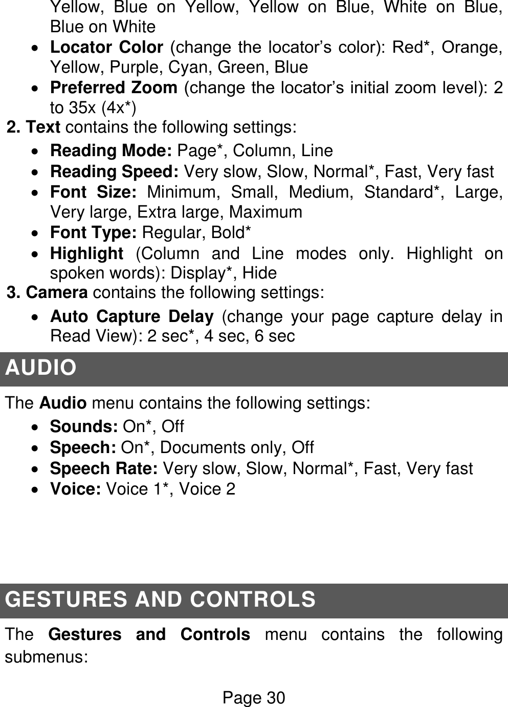 Page 30  Yellow,  Blue  on  Yellow,  Yellow  on  Blue,  White  on  Blue, Blue on White  Locator Color (change  the  locator’s color): Red*, Orange, Yellow, Purple, Cyan, Green, Blue  Preferred Zoom (change the locator’s initial zoom level): 2 to 35x (4x*) 2. Text contains the following settings:  Reading Mode: Page*, Column, Line   Reading Speed: Very slow, Slow, Normal*, Fast, Very fast   Font  Size:  Minimum,  Small,  Medium,  Standard*,  Large, Very large, Extra large, Maximum  Font Type: Regular, Bold*  Highlight  (Column  and  Line  modes  only.  Highlight  on spoken words): Display*, Hide 3. Camera contains the following settings:  Auto  Capture  Delay  (change  your  page  capture  delay  in Read View): 2 sec*, 4 sec, 6 sec AUDIO The Audio menu contains the following settings:  Sounds: On*, Off  Speech: On*, Documents only, Off  Speech Rate: Very slow, Slow, Normal*, Fast, Very fast   Voice: Voice 1*, Voice 2     GESTURES AND CONTROLS The  Gestures  and  Controls  menu  contains  the  following submenus:  