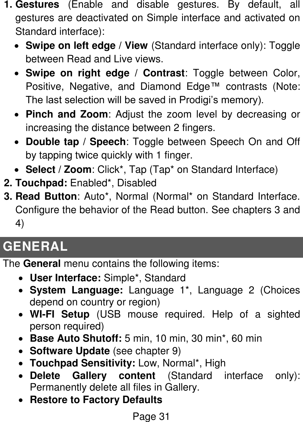 Page 31  1. Gestures  (Enable  and  disable  gestures.  By  default,  all gestures are deactivated on Simple interface and activated on Standard interface):  Swipe on left edge / View (Standard interface only): Toggle between Read and Live views.  Swipe  on  right  edge  /  Contrast:  Toggle  between  Color, Positive,  Negative,  and  Diamond  Edge™  contrasts  (Note: The last selection will be saved in Prodigi’s memory).  Pinch  and  Zoom:  Adjust  the  zoom  level  by  decreasing  or increasing the distance between 2 fingers.  Double tap / Speech: Toggle between Speech On and Off by tapping twice quickly with 1 finger.  Select / Zoom: Click*, Tap (Tap* on Standard Interface) 2. Touchpad: Enabled*, Disabled 3. Read Button: Auto*, Normal (Normal* on Standard Interface. Configure the behavior of the Read button. See chapters 3 and 4)  GENERAL The General menu contains the following items:  User Interface: Simple*, Standard  System  Language:  Language  1*,  Language  2  (Choices depend on country or region)  WI-FI  Setup  (USB  mouse  required.  Help  of  a  sighted person required)  Base Auto Shutoff: 5 min, 10 min, 30 min*, 60 min  Software Update (see chapter 9)  Touchpad Sensitivity: Low, Normal*, High  Delete  Gallery  content  (Standard  interface  only): Permanently delete all files in Gallery.  Restore to Factory Defaults 