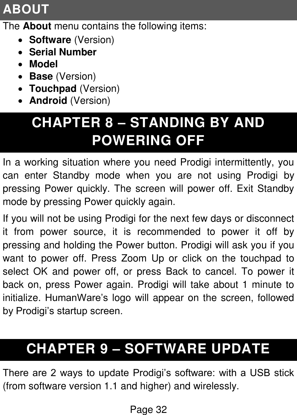 Page 32  ABOUT The About menu contains the following items:  Software (Version)  Serial Number  Model  Base (Version)  Touchpad (Version)  Android (Version) CHAPTER 8 – STANDING BY AND POWERING OFF In a working situation where you need Prodigi intermittently, you can  enter  Standby  mode  when  you  are  not  using  Prodigi  by pressing Power quickly. The screen will power off. Exit Standby mode by pressing Power quickly again. If you will not be using Prodigi for the next few days or disconnect it  from  power  source,  it  is  recommended  to  power  it  off  by pressing and holding the Power button. Prodigi will ask you if you want  to  power  off.  Press  Zoom  Up  or  click  on  the  touchpad  to select  OK  and  power  off,  or  press  Back  to  cancel.  To  power  it back on, press Power again. Prodigi will take about 1 minute to initialize. HumanWare’s  logo will appear on the screen, followed by Prodigi’s startup screen.  CHAPTER 9 – SOFTWARE UPDATE There are  2  ways to update Prodigi’s software: with a  USB stick (from software version 1.1 and higher) and wirelessly. 