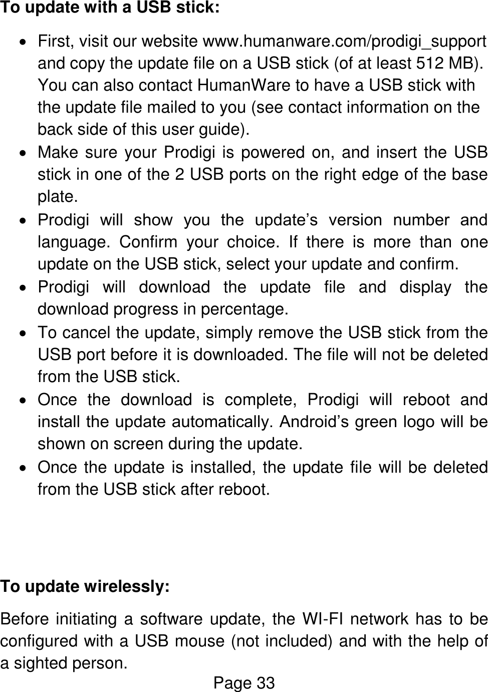 Page 33  To update with a USB stick:   First, visit our website www.humanware.com/prodigi_support and copy the update file on a USB stick (of at least 512 MB). You can also contact HumanWare to have a USB stick with the update file mailed to you (see contact information on the back side of this user guide).   Make sure your Prodigi is powered on, and insert the USB stick in one of the 2 USB ports on the right edge of the base plate.   Prodigi  will  show  you  the  update’s  version  number  and language.  Confirm  your  choice.  If  there  is  more  than  one update on the USB stick, select your update and confirm.     Prodigi  will  download  the  update  file  and  display  the download progress in percentage.   To cancel the update, simply remove the USB stick from the USB port before it is downloaded. The file will not be deleted from the USB stick.   Once  the  download  is  complete,  Prodigi  will  reboot  and install the update automatically. Android’s green logo will be shown on screen during the update.   Once the update is installed, the update file will be deleted from the USB stick after reboot.    To update wirelessly: Before initiating a software update, the WI-FI network has to be configured with a USB mouse (not included) and with the help of a sighted person. 