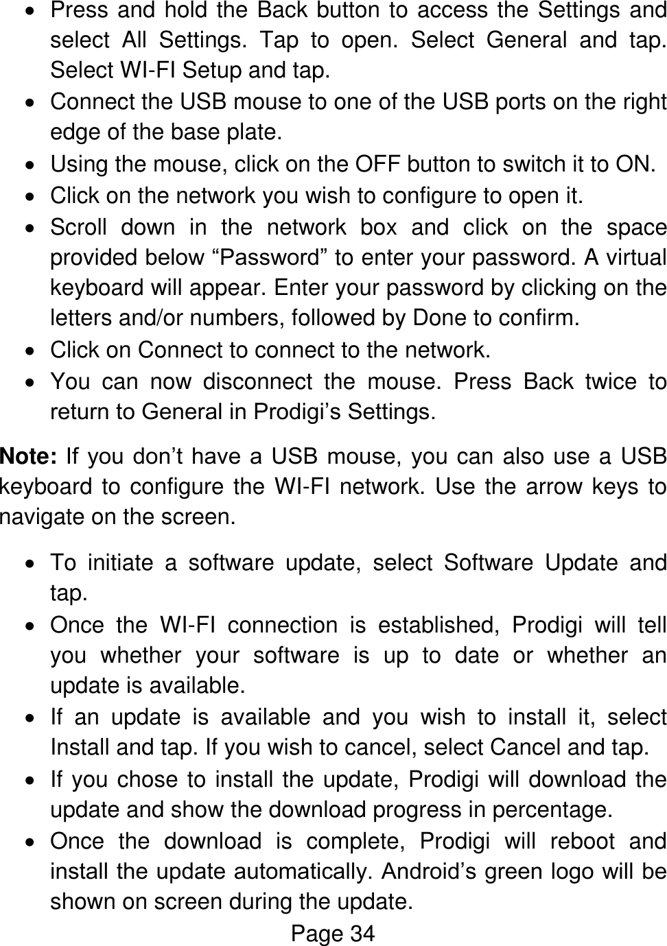 Page 34    Press and hold the Back button to access the Settings and select  All  Settings.  Tap  to  open.  Select  General  and  tap. Select WI-FI Setup and tap.   Connect the USB mouse to one of the USB ports on the right edge of the base plate.   Using the mouse, click on the OFF button to switch it to ON.   Click on the network you wish to configure to open it.    Scroll  down  in  the  network  box  and  click  on  the  space provided below “Password” to enter your password. A virtual keyboard will appear. Enter your password by clicking on the letters and/or numbers, followed by Done to confirm.   Click on Connect to connect to the network.   You  can  now  disconnect  the  mouse.  Press  Back  twice  to return to General in Prodigi’s Settings. Note: If  you don’t have  a  USB  mouse, you can also use a USB keyboard to configure the WI-FI network. Use the arrow keys to navigate on the screen.    To  initiate  a  software  update,  select  Software  Update  and tap.   Once  the  WI-FI  connection  is  established,  Prodigi  will  tell you  whether  your  software  is  up  to  date  or  whether  an update is available.    If  an  update  is  available  and  you  wish  to  install  it,  select Install and tap. If you wish to cancel, select Cancel and tap.   If you chose to install the update, Prodigi will download the update and show the download progress in percentage.   Once  the  download  is  complete,  Prodigi  will  reboot  and install the update automatically. Android’s green logo will be shown on screen during the update. 