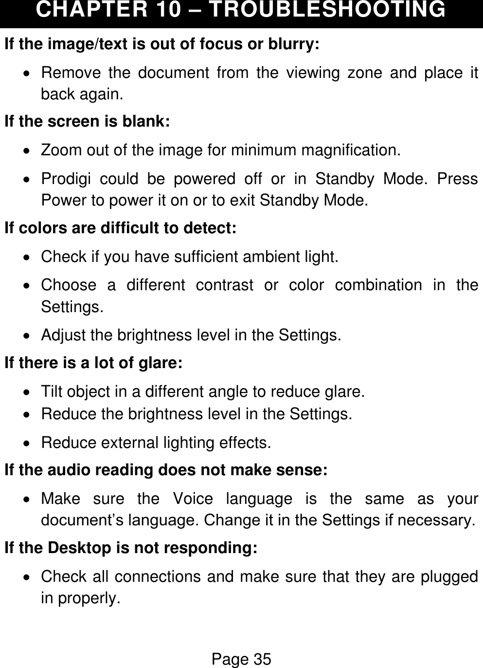 Page 35  CHAPTER 10 – TROUBLESHOOTING If the image/text is out of focus or blurry:   Remove  the  document  from  the  viewing  zone  and  place  it back again.  If the screen is blank:   Zoom out of the image for minimum magnification.   Prodigi  could  be  powered  off  or  in  Standby  Mode.  Press Power to power it on or to exit Standby Mode. If colors are difficult to detect:   Check if you have sufficient ambient light.    Choose  a  different  contrast  or  color  combination  in  the Settings.    Adjust the brightness level in the Settings. If there is a lot of glare:   Tilt object in a different angle to reduce glare.   Reduce the brightness level in the Settings.   Reduce external lighting effects. If the audio reading does not make sense:   Make  sure  the  Voice  language  is  the  same  as  your document’s language. Change it in the Settings if necessary.  If the Desktop is not responding:   Check all connections and make sure that they are plugged in properly. 