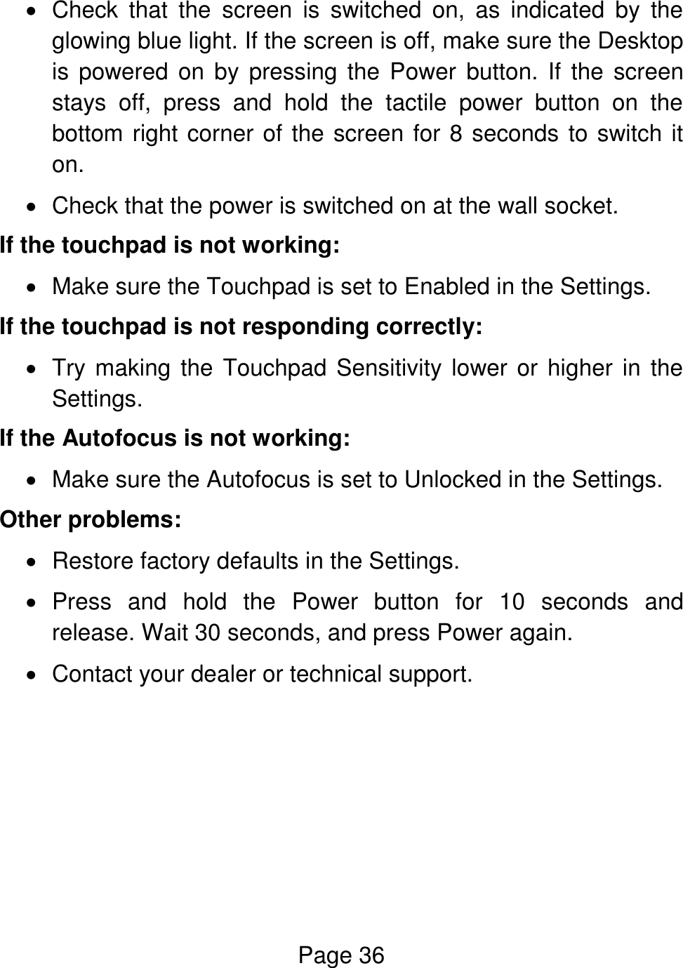 Page 36    Check  that  the  screen  is  switched  on,  as  indicated  by  the glowing blue light. If the screen is off, make sure the Desktop is  powered  on  by  pressing the  Power  button.  If  the  screen stays  off,  press  and  hold  the  tactile  power  button  on  the bottom right corner of the screen for 8 seconds to switch it on.   Check that the power is switched on at the wall socket. If the touchpad is not working:   Make sure the Touchpad is set to Enabled in the Settings. If the touchpad is not responding correctly:   Try making the Touchpad  Sensitivity lower or higher in the Settings. If the Autofocus is not working:   Make sure the Autofocus is set to Unlocked in the Settings. Other problems:   Restore factory defaults in the Settings.   Press  and  hold  the  Power  button  for  10  seconds  and release. Wait 30 seconds, and press Power again.   Contact your dealer or technical support.     