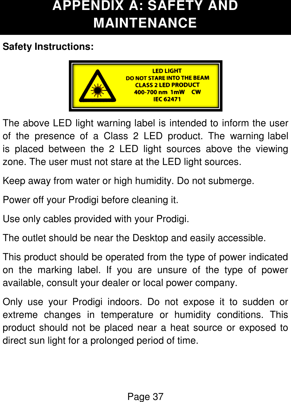 Page 37  APPENDIX A: SAFETY AND MAINTENANCE Safety Instructions:  The above LED light warning label is intended to inform the user of the  presence  of  a  Class  2  LED  product.  The  warning label is  placed  between  the  2  LED  light  sources  above  the  viewing zone. The user must not stare at the LED light sources. Keep away from water or high humidity. Do not submerge. Power off your Prodigi before cleaning it. Use only cables provided with your Prodigi.  The outlet should be near the Desktop and easily accessible. This product should be operated from the type of power indicated on  the  marking  label.  If  you  are  unsure  of  the  type  of  power available, consult your dealer or local power company. Only  use  your  Prodigi  indoors.  Do  not  expose  it  to  sudden  or extreme  changes  in  temperature  or  humidity  conditions.  This product should not be placed near a heat source or exposed to direct sun light for a prolonged period of time.  