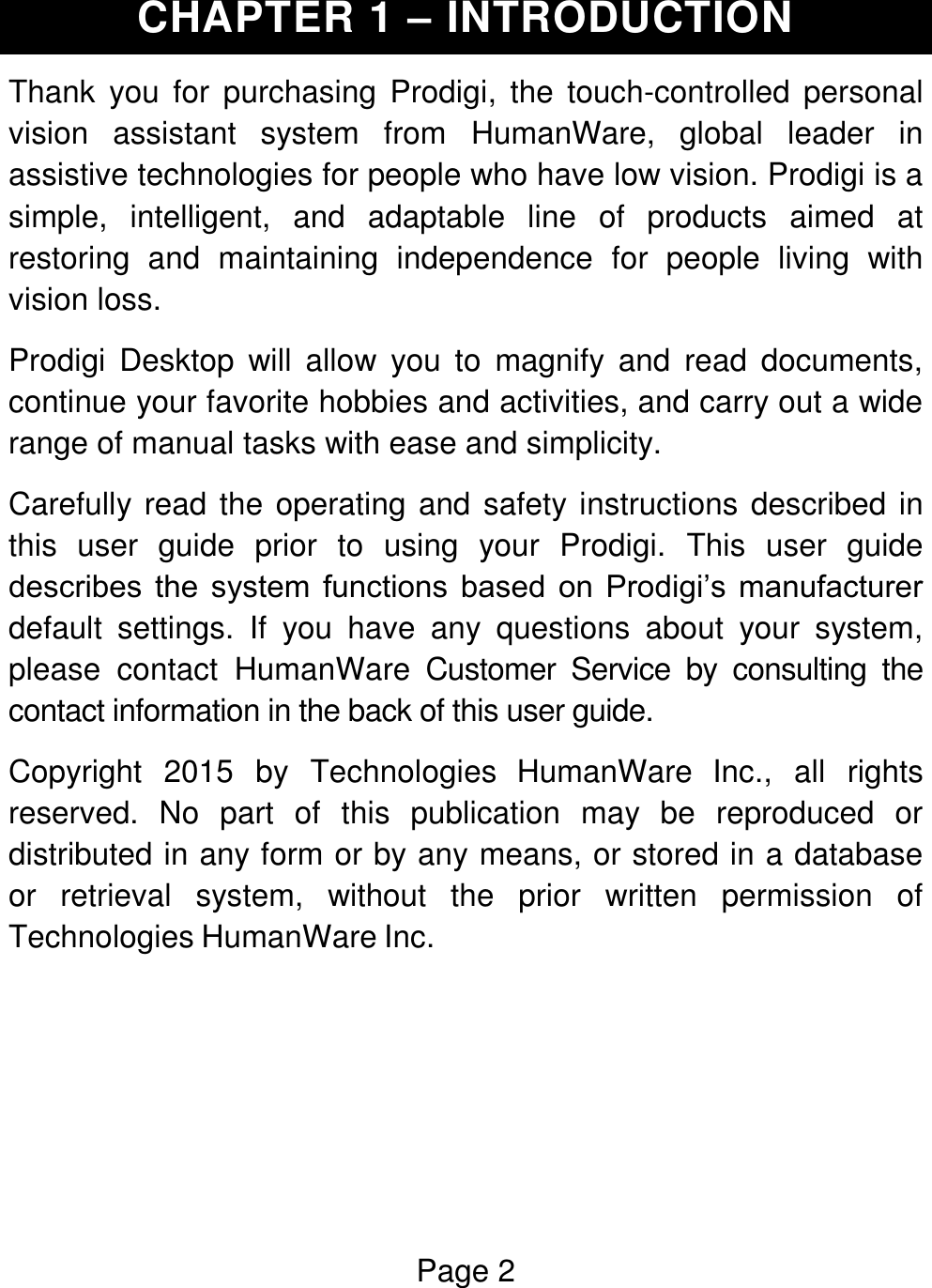 Page 2  CHAPTER 1 – INTRODUCTION Thank  you  for  purchasing  Prodigi,  the touch-controlled  personal vision  assistant  system  from  HumanWare,  global  leader  in assistive technologies for people who have low vision. Prodigi is a simple,  intelligent,  and  adaptable  line  of  products  aimed  at restoring  and  maintaining  independence  for  people  living  with vision loss. Prodigi  Desktop  will  allow  you  to  magnify  and  read  documents, continue your favorite hobbies and activities, and carry out a wide range of manual tasks with ease and simplicity. Carefully read the operating and safety instructions described in this  user  guide  prior  to  using  your  Prodigi.  This  user  guide describes  the  system  functions  based  on  Prodigi’s  manufacturer default  settings.  If  you  have  any  questions  about  your  system, please  contact  HumanWare  Customer  Service  by  consulting  the contact information in the back of this user guide. Copyright  2015  by  Technologies  HumanWare  Inc.,  all  rights reserved.  No  part  of  this  publication  may  be  reproduced  or distributed in any form or by any means, or stored in a database or  retrieval  system,  without  the  prior  written  permission  of Technologies HumanWare Inc.     