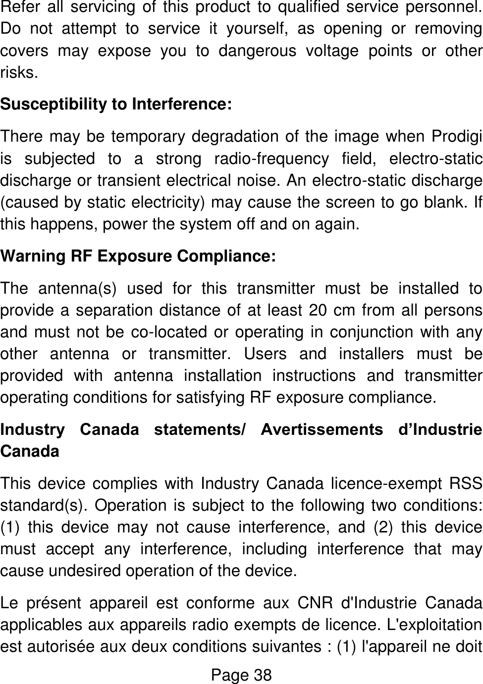 Page 38  Refer all servicing of this product to qualified service personnel. Do  not  attempt  to  service  it  yourself,  as  opening  or  removing covers  may  expose  you  to  dangerous  voltage  points  or  other risks. Susceptibility to Interference: There may be temporary degradation of the image when Prodigi is  subjected  to  a  strong  radio-frequency  field,  electro-static discharge or transient electrical noise. An electro-static discharge (caused by static electricity) may cause the screen to go blank. If this happens, power the system off and on again. Warning RF Exposure Compliance: The  antenna(s)  used  for  this  transmitter  must  be  installed  to provide a separation distance of at least 20 cm from all persons and must not be co-located or operating in conjunction with any other  antenna  or  transmitter.  Users  and  installers  must  be provided  with  antenna  installation  instructions  and  transmitter operating conditions for satisfying RF exposure compliance. Industry  Canada  statements/  Avertissements  d’Industrie Canada This device complies with Industry Canada licence-exempt RSS standard(s). Operation is subject to the following two conditions: (1)  this  device  may  not  cause  interference,  and  (2)  this  device must  accept  any  interference,  including  interference  that  may cause undesired operation of the device. Le  présent  appareil  est  conforme  aux  CNR  d&apos;Industrie  Canada applicables aux appareils radio exempts de licence. L&apos;exploitation est autorisée aux deux conditions suivantes : (1) l&apos;appareil ne doit 