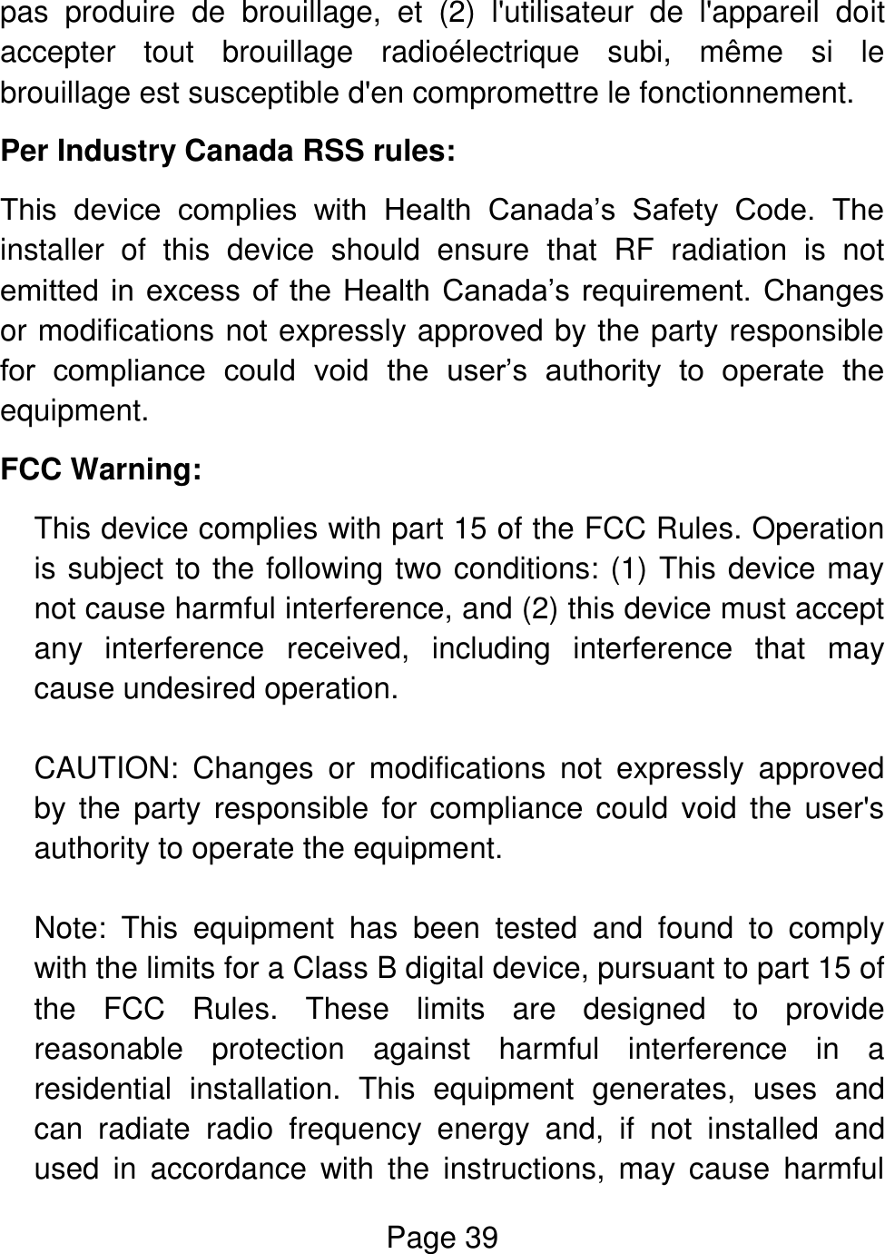 Page 39  pas  produire  de  brouillage,  et  (2)  l&apos;utilisateur  de  l&apos;appareil  doit accepter  tout  brouillage  radioélectrique  subi,  même  si  le brouillage est susceptible d&apos;en compromettre le fonctionnement. Per Industry Canada RSS rules: This  device  complies  with  Health  Canada’s  Safety  Code.  The installer  of  this  device  should  ensure  that  RF  radiation  is  not emitted  in  excess  of  the  Health  Canada’s requirement.  Changes or modifications not expressly approved by the party responsible for  compliance  could  void  the  user’s  authority  to  operate  the equipment. FCC Warning: This device complies with part 15 of the FCC Rules. Operation is subject to the following two conditions: (1) This device may not cause harmful interference, and (2) this device must accept any  interference  received,  including  interference  that  may cause undesired operation.  CAUTION:  Changes  or  modifications  not  expressly  approved by the party  responsible for compliance  could  void  the  user&apos;s authority to operate the equipment.  Note:  This  equipment  has  been  tested  and  found  to  comply with the limits for a Class B digital device, pursuant to part 15 of the  FCC  Rules.  These  limits  are  designed  to  provide reasonable  protection  against  harmful  interference  in  a residential  installation.  This  equipment  generates,  uses  and can  radiate  radio  frequency  energy  and,  if  not  installed  and used  in  accordance  with  the  instructions,  may  cause  harmful 