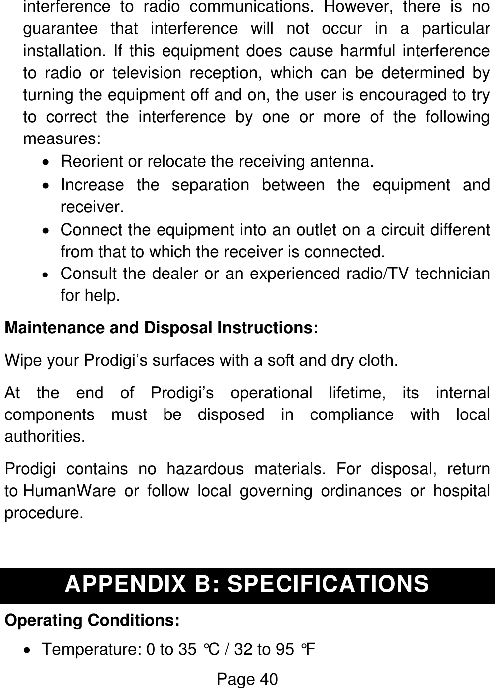 Page 40  interference  to  radio  communications.  However,  there  is  no guarantee  that  interference  will  not  occur  in  a  particular installation. If this equipment does cause harmful interference to  radio  or  television  reception,  which  can  be  determined  by turning the equipment off and on, the user is encouraged to try to  correct  the  interference  by  one  or  more  of  the  following measures:   Reorient or relocate the receiving antenna.   Increase  the  separation  between  the  equipment  and receiver.   Connect the equipment into an outlet on a circuit different from that to which the receiver is connected.  Consult the dealer or an experienced radio/TV technician for help. Maintenance and Disposal Instructions: Wipe your Prodigi’s surfaces with a soft and dry cloth. At  the  end  of  Prodigi’s  operational  lifetime,  its  internal components  must  be  disposed  in  compliance  with  local authorities. Prodigi  contains  no  hazardous  materials.  For  disposal,  return to HumanWare  or  follow  local  governing  ordinances  or  hospital procedure.  APPENDIX B: SPECIFICATIONS Operating Conditions:   Temperature: 0 to 35 °C / 32 to 95 °F 