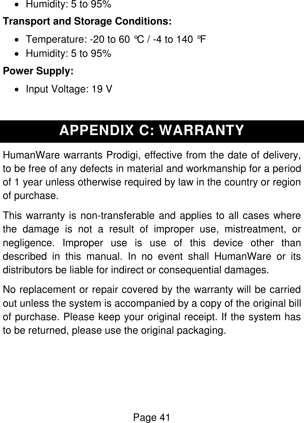 Page 41    Humidity: 5 to 95% Transport and Storage Conditions:   Temperature: -20 to 60 °C / -4 to 140 °F   Humidity: 5 to 95% Power Supply:   Input Voltage: 19 V  APPENDIX C: WARRANTY HumanWare warrants Prodigi, effective from the date of delivery, to be free of any defects in material and workmanship for a period of 1 year unless otherwise required by law in the country or region of purchase. This warranty is non-transferable and applies to all cases where the  damage  is  not  a  result  of  improper  use,  mistreatment,  or negligence.  Improper  use  is  use  of  this  device  other  than described  in  this  manual.  In  no  event  shall  HumanWare  or  its distributors be liable for indirect or consequential damages. No replacement or repair covered by the warranty will be carried out unless the system is accompanied by a copy of the original bill of purchase. Please keep your original receipt. If the system has to be returned, please use the original packaging.    