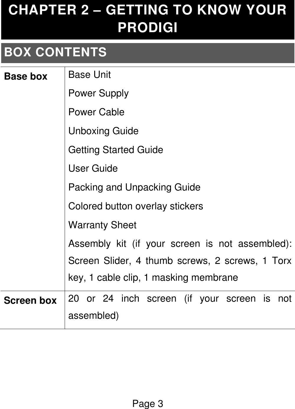 Page 3  CHAPTER 2 – GETTING TO KNOW YOUR PRODIGI BOX CONTENTS Base box Base Unit Power Supply Power Cable Unboxing Guide Getting Started Guide User Guide Packing and Unpacking Guide Colored button overlay stickers Warranty Sheet Assembly  kit  (if  your  screen  is  not  assembled): Screen  Slider,  4  thumb  screws,  2  screws,  1  Torx key, 1 cable clip, 1 masking membrane Screen box 20  or  24  inch  screen  (if  your  screen  is  not assembled)    