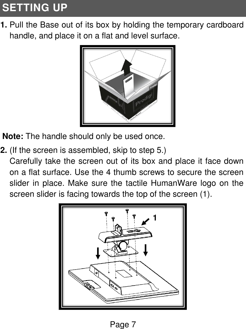 Page 7   SETTING UP 1. Pull the Base out of its box by holding the temporary cardboard handle, and place it on a flat and level surface.  Note: The handle should only be used once. 2. (If the screen is assembled, skip to step 5.) Carefully take the screen out of its box and place it face down on a flat surface. Use the 4 thumb screws to secure the screen slider in place. Make sure the tactile HumanWare logo on the screen slider is facing towards the top of the screen (1).   1  