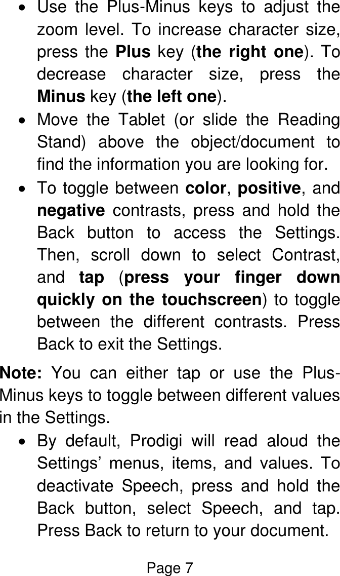 Page 7    Use  the  Plus-Minus  keys  to  adjust  the zoom level. To increase character size, press the Plus key (the  right  one). To decrease  character  size,  press  the Minus key (the left one).    Move  the  Tablet  (or  slide  the  Reading Stand)  above  the  object/document  to find the information you are looking for.   To toggle between color, positive, and negative  contrasts,  press  and  hold  the Back  button  to  access  the  Settings. Then,  scroll  down  to  select  Contrast, and  tap  (press  your  finger  down quickly on the touchscreen) to toggle between  the  different  contrasts.  Press Back to exit the Settings. Note:  You  can  either  tap  or  use  the  Plus-Minus keys to toggle between different values in the Settings.    By  default,  Prodigi  will  read  aloud  the Settings’  menus,  items,  and  values.  To deactivate  Speech,  press  and  hold  the Back  button,  select  Speech,  and  tap. Press Back to return to your document. 