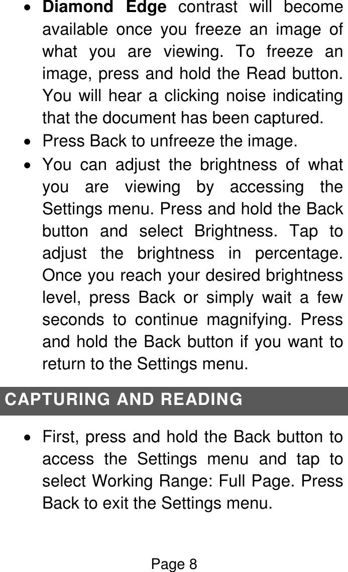 Page 8   Diamond  Edge  contrast  will  become available  once  you  freeze  an  image  of what  you  are  viewing.  To  freeze  an image, press and hold the Read button. You will hear a clicking noise indicating that the document has been captured.   Press Back to unfreeze the image.   You  can  adjust  the  brightness  of  what you  are  viewing  by  accessing  the Settings menu. Press and hold the Back button  and  select  Brightness.  Tap  to adjust  the  brightness  in  percentage. Once you reach your desired brightness level,  press  Back  or  simply  wait  a  few seconds  to  continue  magnifying.  Press and hold the Back button if you want to return to the Settings menu. CAPTURING AND READING   First, press and hold the Back button to access  the  Settings  menu  and  tap  to select Working Range: Full Page. Press Back to exit the Settings menu. 