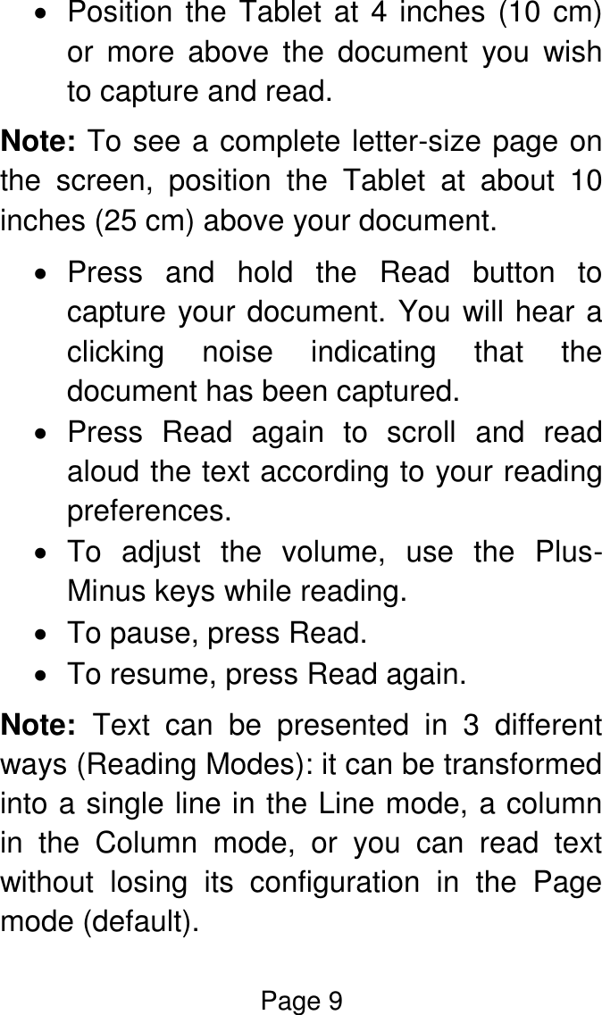 Page 9    Position the Tablet at 4 inches (10 cm) or  more  above  the  document  you  wish to capture and read.  Note: To see a complete letter-size page on the  screen,  position  the  Tablet  at  about  10 inches (25 cm) above your document.   Press  and  hold  the  Read  button  to capture your document. You will hear a clicking  noise  indicating  that  the document has been captured.   Press  Read  again  to  scroll  and  read aloud the text according to your reading preferences.    To  adjust  the  volume,  use  the  Plus-Minus keys while reading.   To pause, press Read.   To resume, press Read again. Note:  Text  can  be  presented  in  3  different ways (Reading Modes): it can be transformed into a single line in the Line mode, a column in  the  Column  mode,  or  you  can  read  text without  losing  its  configuration  in  the  Page mode (default).  