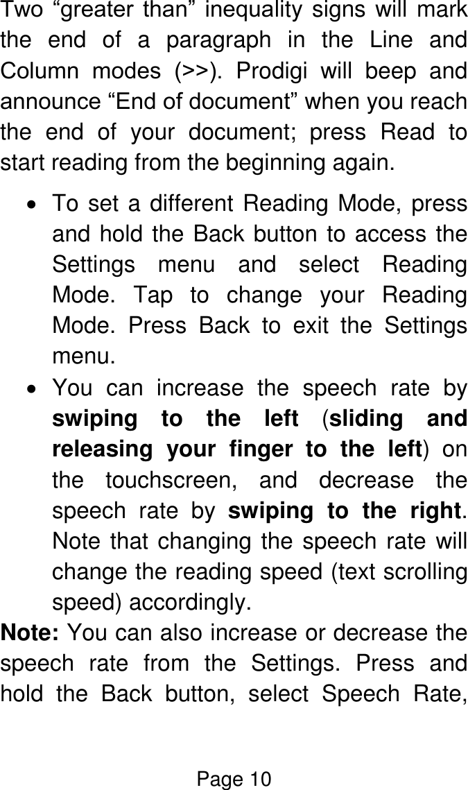 Page 10  Two  “greater  than”  inequality signs will mark the  end  of  a  paragraph  in  the  Line  and Column  modes  (˃˃).  Prodigi  will  beep  and announce “End of document” when you reach the  end  of  your  document;  press  Read  to start reading from the beginning again.   To set a different Reading Mode, press and hold the Back button to access the Settings  menu  and  select  Reading Mode.  Tap  to  change  your  Reading Mode.  Press  Back  to  exit  the  Settings menu.   You  can  increase  the  speech  rate  by swiping  to  the  left  (sliding  and releasing  your  finger to  the  left)  on the  touchscreen,  and  decrease  the speech  rate  by  swiping  to  the  right. Note that changing the speech rate will change the reading speed (text scrolling speed) accordingly. Note: You can also increase or decrease the speech  rate  from  the  Settings.  Press  and hold  the  Back  button,  select  Speech  Rate, 
