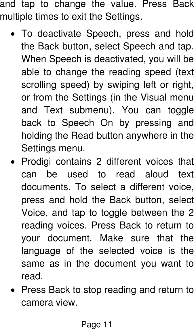 Page 11  and  tap  to  change  the  value.  Press  Back multiple times to exit the Settings.    To  deactivate  Speech,  press  and  hold the Back button, select Speech and tap. When Speech is deactivated, you will be able  to  change  the  reading  speed  (text scrolling speed) by swiping left or right, or from the Settings (in the Visual menu and  Text  submenu).  You  can  toggle back  to  Speech  On  by  pressing  and holding the Read button anywhere in the Settings menu.   Prodigi  contains  2  different  voices  that can  be  used  to  read  aloud  text documents.  To  select  a  different  voice, press  and  hold  the  Back  button,  select Voice, and tap to toggle between the 2 reading voices. Press Back to return to your  document.  Make  sure  that  the language  of  the  selected  voice  is  the same  as  in  the  document  you  want  to read.   Press Back to stop reading and return to camera view. 