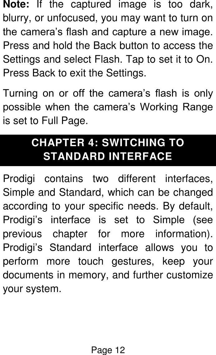 Page 12  Note:  If  the  captured  image  is  too  dark, blurry, or unfocused, you may want to turn on the camera’s flash and capture a new image. Press and hold the Back button to access the Settings and select Flash. Tap to set it to On. Press Back to exit the Settings. Turning  on  or  off  the  camera’s  flash  is  only possible  when  the  camera’s  Working  Range is set to Full Page. CHAPTER 4: SWITCHING TO STANDARD INTERFACE Prodigi  contains  two  different  interfaces, Simple and Standard, which can be changed according to your specific needs. By default, Prodigi’s  interface  is  set  to  Simple  (see previous  chapter  for  more  information). Prodigi’s  Standard  interface  allows  you  to perform  more  touch  gestures,  keep  your documents in memory, and further customize your system.   