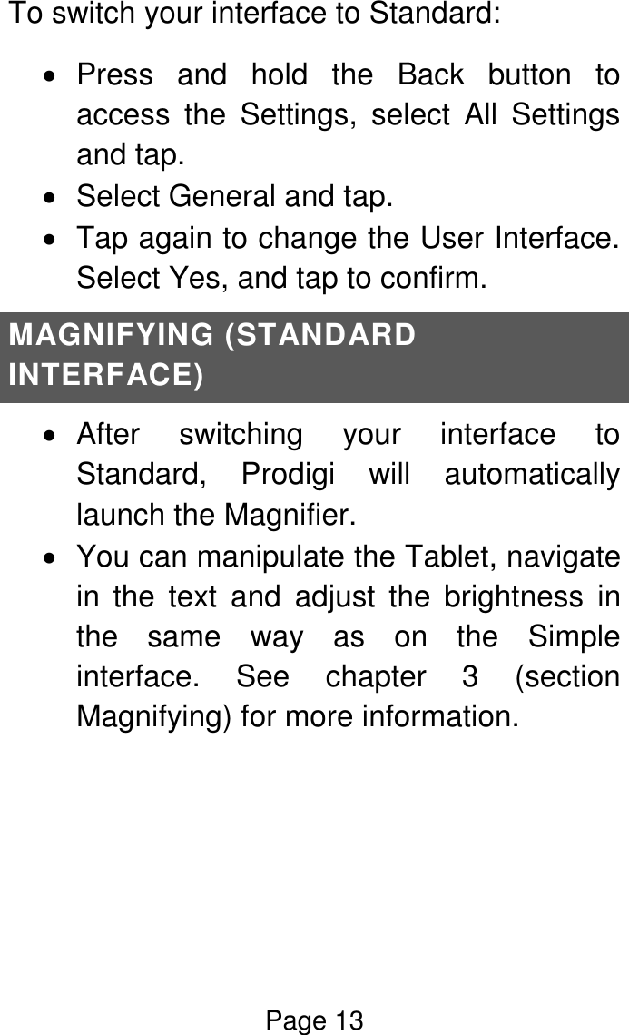 Page 13  To switch your interface to Standard:    Press  and  hold  the  Back  button  to access  the  Settings,  select  All  Settings and tap.    Select General and tap.    Tap again to change the User Interface. Select Yes, and tap to confirm. MAGNIFYING (STANDARD INTERFACE)   After  switching  your  interface  to Standard,  Prodigi  will  automatically launch the Magnifier.    You can manipulate the Tablet, navigate in  the  text  and  adjust  the  brightness  in the  same  way  as  on  the  Simple interface.  See  chapter  3  (section Magnifying) for more information.     