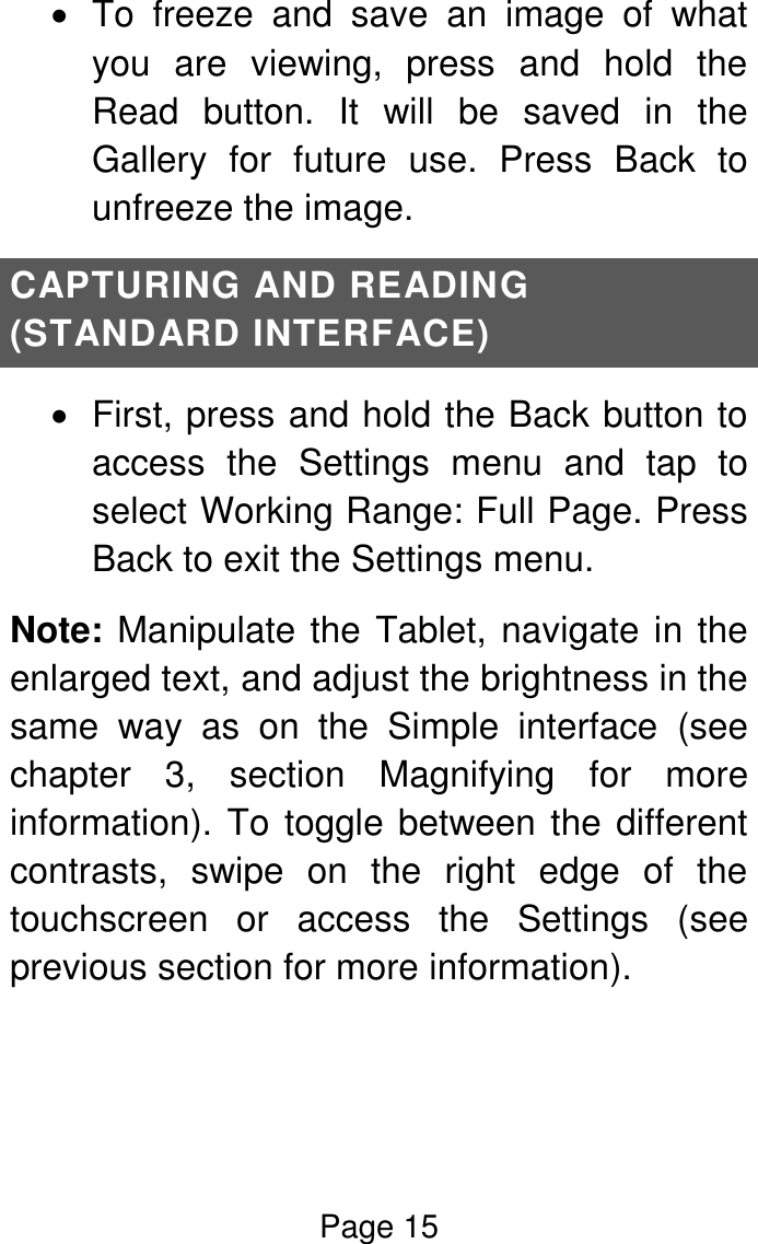 Page 15    To  freeze  and  save  an  image  of  what you  are  viewing,  press  and  hold  the Read  button.  It  will  be  saved  in  the Gallery  for  future  use.  Press  Back  to unfreeze the image. CAPTURING AND READING (STANDARD INTERFACE)   First, press and hold the Back button to access  the  Settings  menu  and  tap  to select Working Range: Full Page. Press Back to exit the Settings menu. Note: Manipulate the Tablet, navigate in the enlarged text, and adjust the brightness in the same  way  as  on  the  Simple  interface  (see chapter  3,  section  Magnifying  for  more information). To toggle between the different contrasts,  swipe  on  the  right  edge  of  the touchscreen  or  access  the  Settings  (see previous section for more information).   