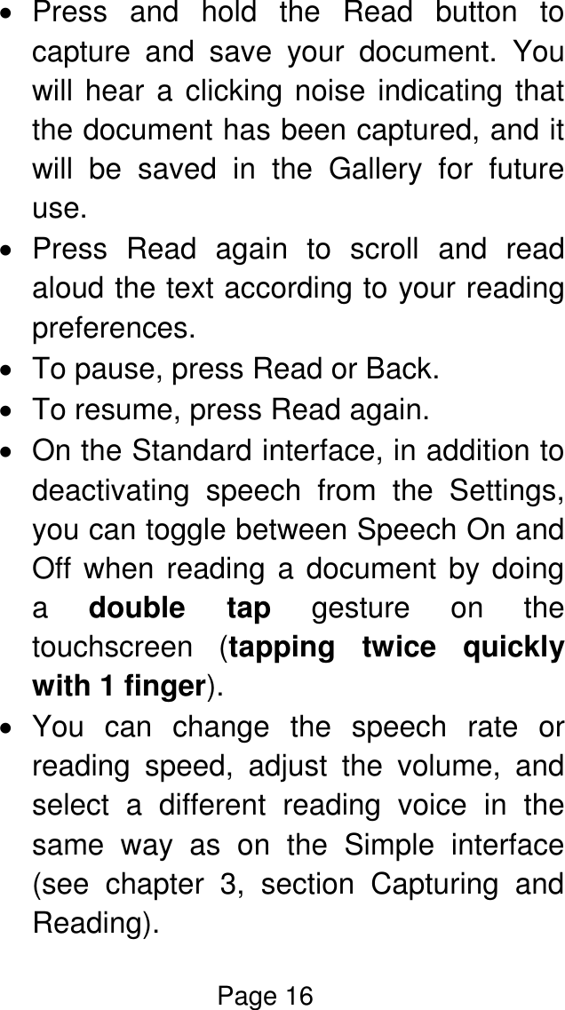 Page 16    Press  and  hold  the  Read  button  to capture  and  save  your  document.  You will hear a clicking noise indicating that the document has been captured, and it will  be  saved  in  the  Gallery  for  future use.   Press  Read  again  to  scroll  and  read aloud the text according to your reading preferences.    To pause, press Read or Back.   To resume, press Read again.   On the Standard interface, in addition to deactivating  speech  from  the  Settings, you can toggle between Speech On and Off when reading a document by doing a  double  tap  gesture  on  the touchscreen  (tapping  twice  quickly with 1 finger).   You  can  change  the  speech  rate  or reading  speed,  adjust  the  volume,  and select  a  different  reading  voice  in  the same  way  as  on  the  Simple  interface (see  chapter  3,  section  Capturing  and Reading). 