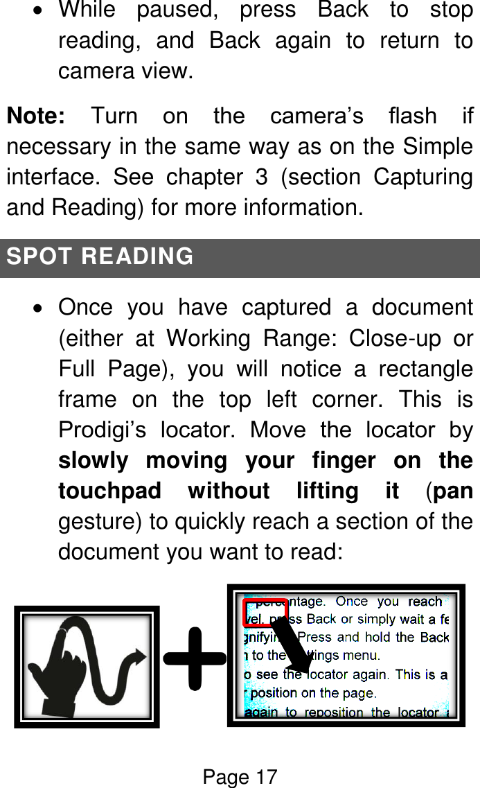 Page 17    While  paused,  press  Back  to  stop reading,  and  Back  again  to  return  to camera view. Note:  Turn  on  the  camera’s  flash  if necessary in the same way as on the Simple interface.  See  chapter  3  (section  Capturing and Reading) for more information. SPOT READING   Once  you  have  captured  a  document (either  at  Working  Range:  Close-up  or Full  Page),  you  will  notice  a  rectangle frame  on  the  top  left  corner.  This  is Prodigi’s  locator.  Move  the  locator  by slowly  moving  your  finger  on  the touchpad  without  lifting  it  (pan gesture) to quickly reach a section of the document you want to read:  