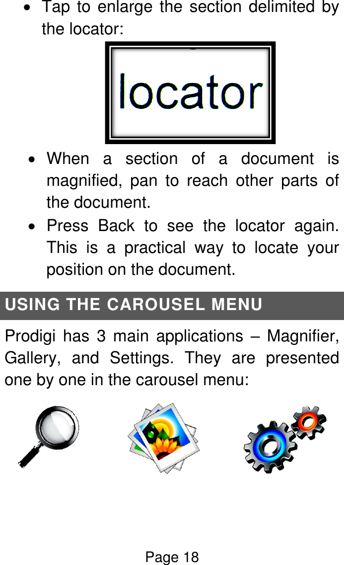 Page 18   Tap to enlarge the section delimited by the locator:    When  a  section  of  a  document  is magnified,  pan  to  reach  other  parts  of the document.   Press  Back  to  see  the  locator  again. This  is  a  practical  way  to  locate  your position on the document. USING THE CAROUSEL MENU Prodigi  has  3  main  applications  –  Magnifier, Gallery,  and  Settings.  They  are  presented one by one in the carousel menu:                       