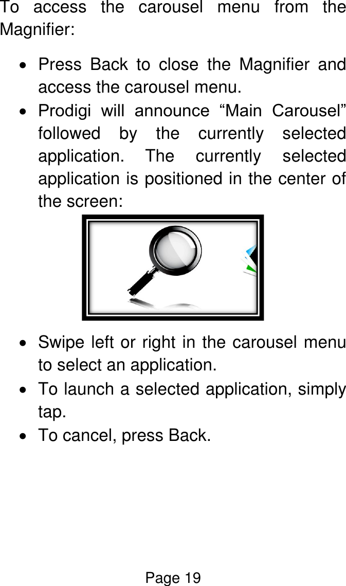 Page 19  To  access  the  carousel  menu  from  the Magnifier:   Press  Back  to  close  the  Magnifier  and access the carousel menu.  Prodigi  will  announce  “Main  Carousel” followed  by  the  currently  selected application. The  currently  selected application is positioned in the center of the screen:    Swipe left or right in the carousel menu to select an application.   To launch a selected application, simply tap.    To cancel, press Back.    