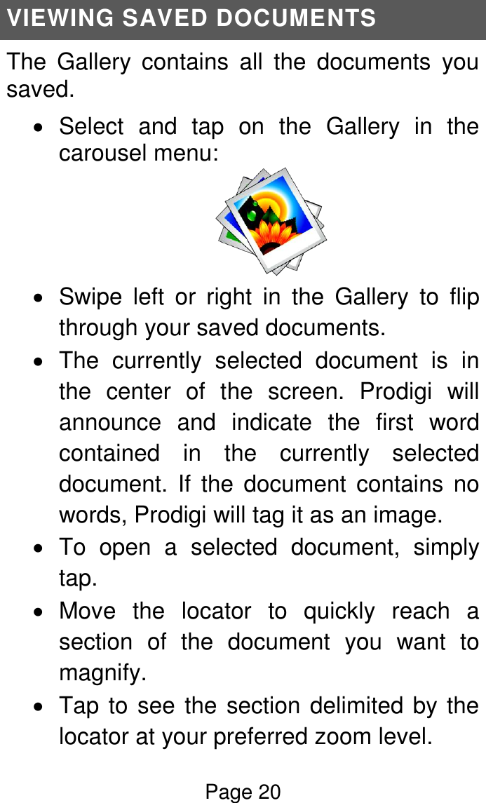 Page 20  VIEWING SAVED DOCUMENTS The  Gallery  contains  all  the  documents  you saved.   Select  and  tap  on  the  Gallery  in  the carousel menu:    Swipe  left  or  right  in  the  Gallery  to  flip through your saved documents.    The  currently  selected  document  is  in the  center  of  the  screen.  Prodigi  will announce  and  indicate  the  first  word contained  in  the  currently  selected document.  If  the  document  contains  no words, Prodigi will tag it as an image.    To  open  a  selected  document,  simply tap.   Move  the  locator  to  quickly  reach  a section  of  the  document  you  want  to magnify.   Tap to see the section delimited by the locator at your preferred zoom level. 