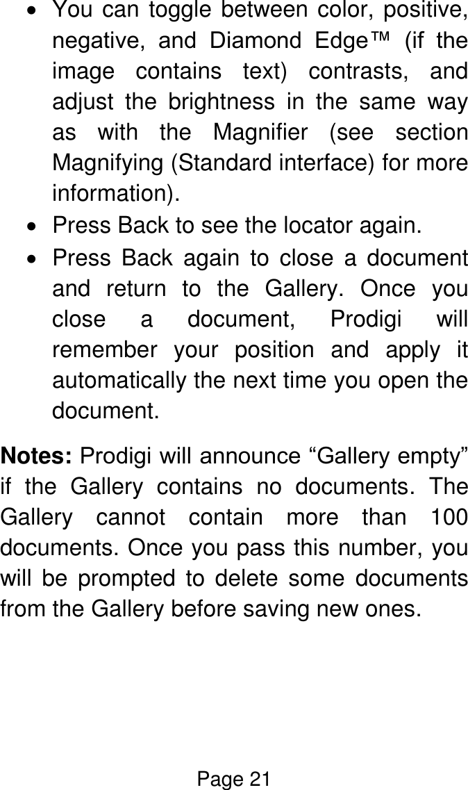 Page 21    You can toggle between color, positive, negative,  and  Diamond  Edge™  (if  the image  contains  text)  contrasts,  and adjust  the  brightness  in  the  same  way as  with  the  Magnifier  (see  section Magnifying (Standard interface) for more information).   Press Back to see the locator again.   Press  Back  again  to  close  a  document and  return  to  the  Gallery.  Once  you close  a  document,  Prodigi  will remember  your  position  and  apply  it automatically the next time you open the document. Notes: Prodigi will announce “Gallery empty” if  the  Gallery  contains  no  documents.  The Gallery  cannot  contain  more  than  100 documents. Once you pass this number, you will  be  prompted  to  delete  some  documents from the Gallery before saving new ones.   