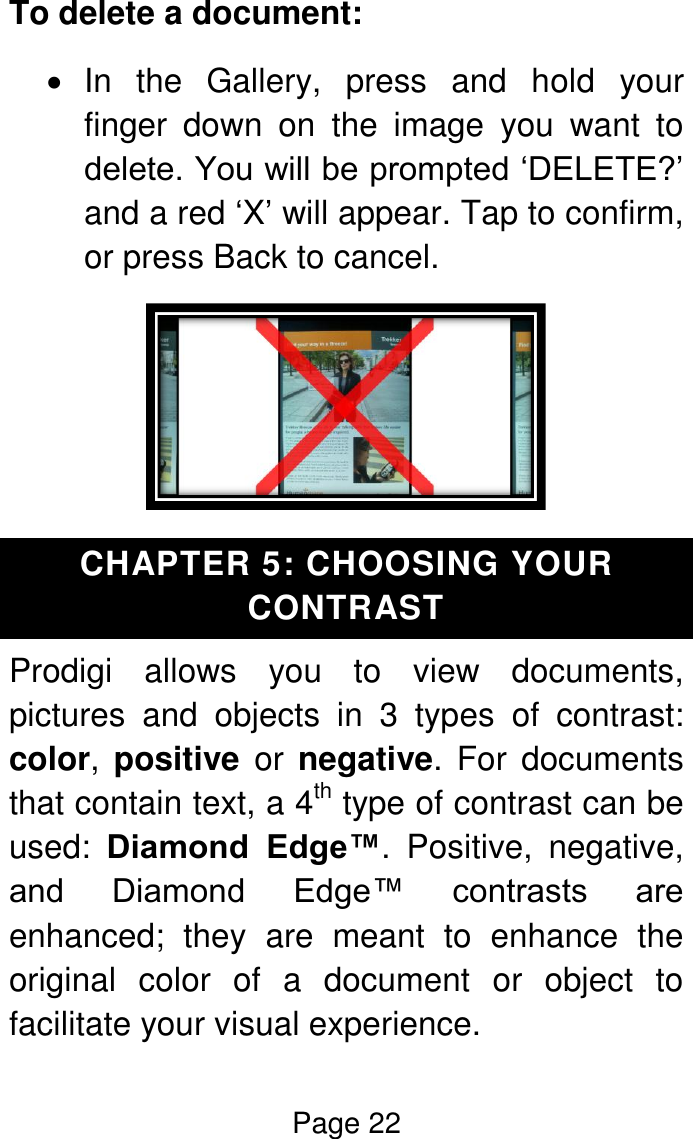 Page 22  To delete a document:   In  the  Gallery,  press  and  hold  your finger  down  on  the  image  you  want  to delete. You will be prompted ‘DELETE?’ and a red ‘X’ will appear. Tap to confirm, or press Back to cancel.  CHAPTER 5: CHOOSING YOUR CONTRAST Prodigi  allows  you  to  view  documents, pictures  and  objects  in  3  types  of  contrast: color, positive  or  negative.  For documents that contain text, a 4th type of contrast can be used:  Diamond  Edge™.  Positive,  negative, and  Diamond  Edge™  contrasts  are enhanced;  they  are  meant  to  enhance  the original  color  of  a  document  or  object  to facilitate your visual experience. 