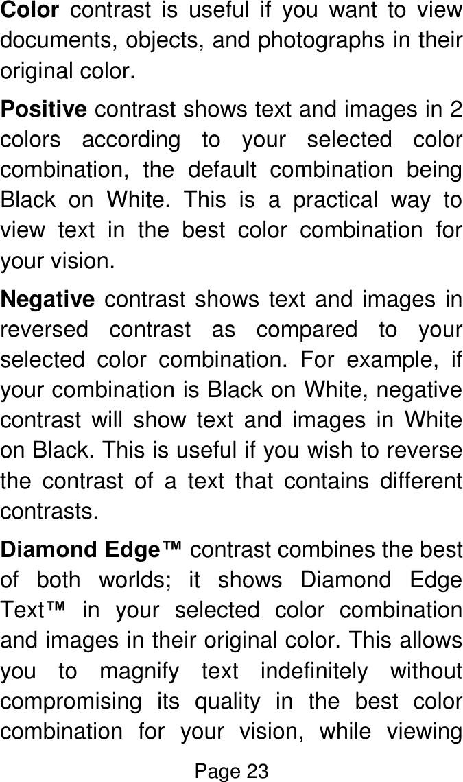 Page 23  Color  contrast  is  useful  if  you  want  to  view documents, objects, and photographs in their original color.  Positive contrast shows text and images in 2 colors  according  to  your  selected  color combination,  the  default  combination  being Black  on  White.  This  is  a  practical  way  to view  text  in  the  best  color  combination  for your vision. Negative contrast shows text and images in reversed  contrast  as  compared  to  your selected  color  combination.  For  example,  if your combination is Black on White, negative contrast  will  show  text  and  images  in  White on Black. This is useful if you wish to reverse the  contrast  of  a  text  that  contains  different contrasts. Diamond Edge™ contrast combines the best of  both  worlds;  it  shows  Diamond  Edge Text™  in  your  selected  color  combination and images in their original color. This allows you  to  magnify  text  indefinitely  without compromising  its  quality  in  the  best  color combination  for  your  vision,  while  viewing 