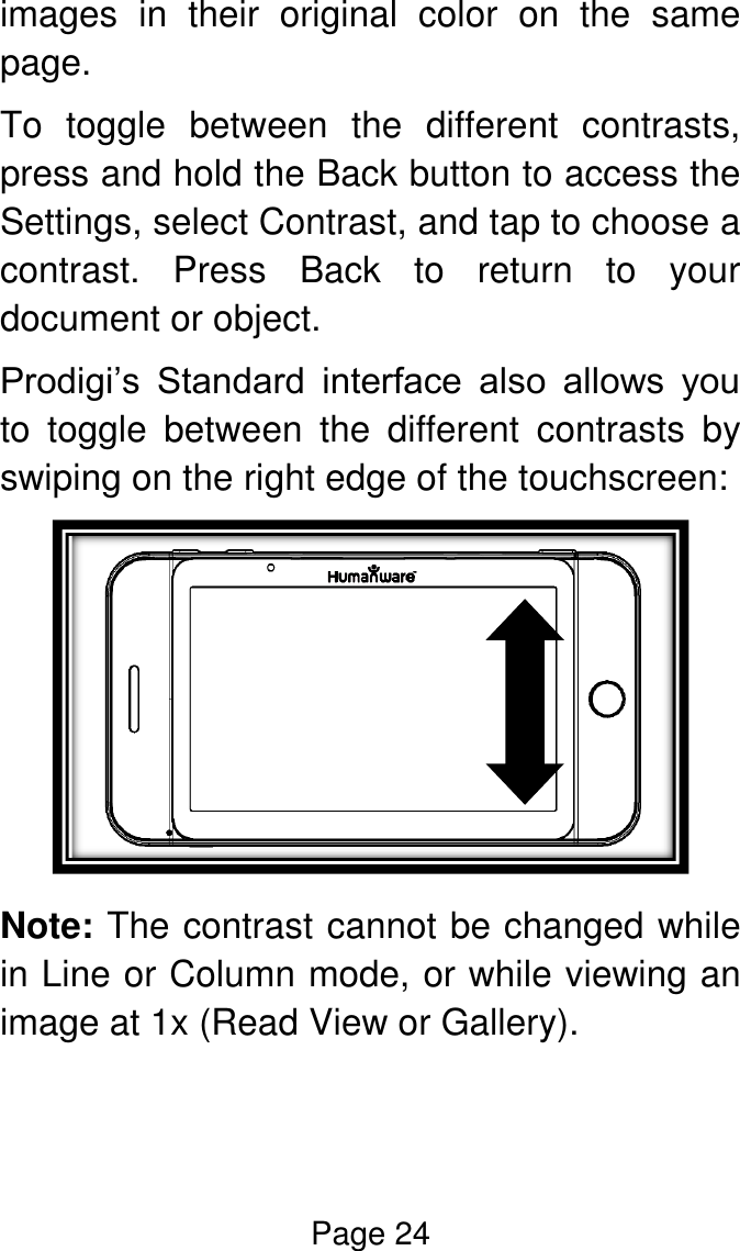 Page 24  images  in  their  original  color  on  the  same page. To  toggle  between  the  different  contrasts, press and hold the Back button to access the Settings, select Contrast, and tap to choose a contrast.  Press  Back  to  return  to  your document or object. Prodigi’s  Standard  interface  also  allows  you to  toggle  between  the  different  contrasts  by swiping on the right edge of the touchscreen:   Note: The contrast cannot be changed while in Line or Column mode, or while viewing an image at 1x (Read View or Gallery).  