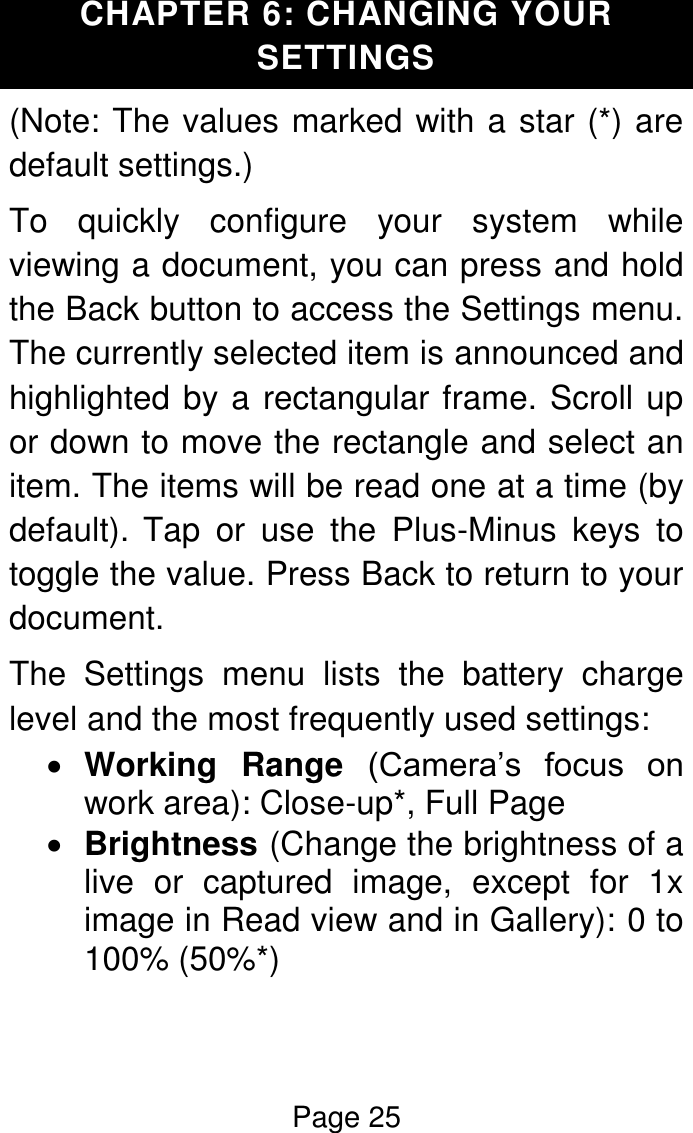 Page 25  CHAPTER 6: CHANGING YOUR SETTINGS (Note: The values marked with a star (*) are default settings.) To  quickly  configure  your  system  while viewing a document, you can press and hold the Back button to access the Settings menu. The currently selected item is announced and highlighted by a rectangular frame. Scroll up or down to move the rectangle and select an item. The items will be read one at a time (by default). Tap  or  use  the  Plus-Minus  keys  to toggle the value. Press Back to return to your document. The  Settings  menu  lists  the  battery  charge level and the most frequently used settings:  Working  Range  (Camera’s  focus  on work area): Close-up*, Full Page   Brightness (Change the brightness of a live  or  captured  image,  except  for  1x image in Read view and in Gallery): 0 to 100% (50%*) 