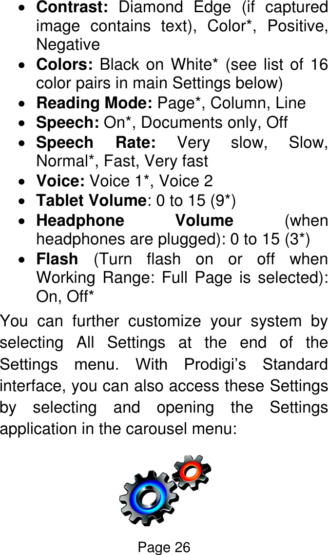 Page 26   Contrast:  Diamond  Edge  (if  captured image  contains  text),  Color*,  Positive, Negative  Colors: Black on White* (see list of 16 color pairs in main Settings below)  Reading Mode: Page*, Column, Line   Speech: On*, Documents only, Off  Speech  Rate:  Very  slow,  Slow, Normal*, Fast, Very fast   Voice: Voice 1*, Voice 2  Tablet Volume: 0 to 15 (9*)  Headphone  Volume  (when headphones are plugged): 0 to 15 (3*)  Flash  (Turn  flash  on  or  off  when Working Range: Full Page is selected): On, Off* You  can  further  customize  your  system  by selecting  All  Settings  at  the  end  of  the Settings  menu.  With  Prodigi’s  Standard interface, you can also access these Settings by  selecting  and  opening  the  Settings application in the carousel menu:  