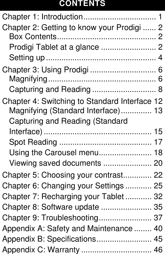  CONTENTS Chapter 1: Introduction ................................. 1 Chapter 2: Getting to know your Prodigi ...... 2 Box Contents ............................................. 2 Prodigi Tablet at a glance ......................... 2 Setting up .................................................. 4 Chapter 3: Using Prodigi .............................. 6 Magnifying ................................................. 6 Capturing and Reading ............................. 8 Chapter 4: Switching to Standard Interface 12 Magnifying (Standard Interface) .............. 13 Capturing and Reading (Standard Interface) ................................................. 15 Spot Reading .......................................... 17 Using the Carousel menu ........................ 18 Viewing saved documents ...................... 20 Chapter 5: Choosing your contrast ............. 22 Chapter 6: Changing your Settings ............ 25 Chapter 7: Recharging your Tablet ............ 32 Chapter 8: Software update ....................... 35 Chapter 9: Troubleshooting ........................ 37 Appendix A: Safety and Maintenance ........ 40 Appendix B: Specifications ......................... 45 Appendix C: Warranty ................................ 46  