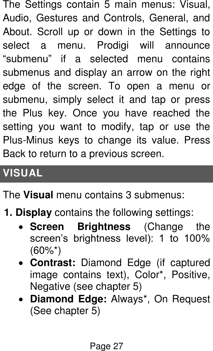 Page 27  The  Settings  contain  5  main  menus:  Visual, Audio,  Gestures  and  Controls,  General,  and About.  Scroll  up  or  down  in  the  Settings  to select  a  menu.  Prodigi  will  announce “submenu”  if  a  selected  menu  contains submenus and display an arrow on the right edge  of  the  screen.  To  open  a  menu  or submenu,  simply  select  it  and  tap  or  press the  Plus  key.  Once  you  have  reached  the setting  you  want  to  modify,  tap  or  use  the Plus-Minus  keys  to  change  its  value.  Press Back to return to a previous screen. VISUAL The Visual menu contains 3 submenus: 1. Display contains the following settings:  Screen  Brightness  (Change  the screen’s  brightness  level):  1  to  100% (60%*)  Contrast:  Diamond  Edge  (if  captured image  contains  text),  Color*,  Positive, Negative (see chapter 5)  Diamond  Edge: Always*, On Request (See chapter 5) 