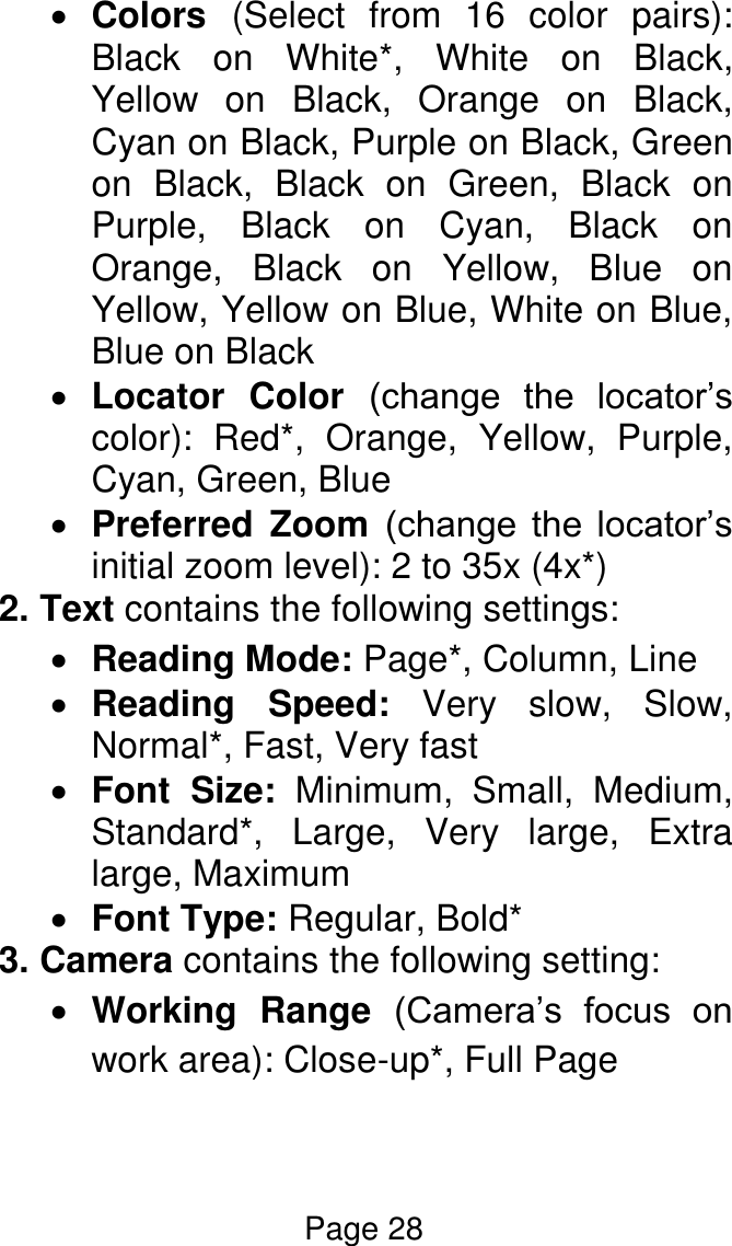 Page 28   Colors  (Select  from  16  color  pairs): Black  on  White*,  White  on  Black, Yellow  on  Black,  Orange  on  Black, Cyan on Black, Purple on Black, Green on  Black,  Black  on  Green,  Black  on Purple,  Black  on  Cyan,  Black  on Orange,  Black  on  Yellow,  Blue  on Yellow, Yellow on Blue, White on Blue, Blue on Black  Locator  Color  (change  the  locator’s color):  Red*,  Orange,  Yellow,  Purple, Cyan, Green, Blue  Preferred  Zoom  (change  the  locator’s initial zoom level): 2 to 35x (4x*) 2. Text contains the following settings:  Reading Mode: Page*, Column, Line   Reading  Speed:  Very  slow,  Slow, Normal*, Fast, Very fast   Font  Size:  Minimum,  Small,  Medium, Standard*,  Large,  Very  large,  Extra large, Maximum  Font Type: Regular, Bold* 3. Camera contains the following setting:  Working  Range  (Camera’s  focus  on work area): Close-up*, Full Page  