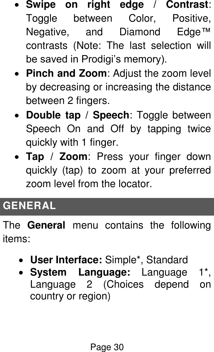 Page 30   Swipe  on  right  edge  /  Contrast: Toggle  between  Color,  Positive, Negative,  and  Diamond  Edge™ contrasts  (Note:  The  last  selection  will be saved in Prodigi’s memory).  Pinch and Zoom: Adjust the zoom level by decreasing or increasing the distance between 2 fingers.  Double  tap  /  Speech: Toggle between Speech  On  and  Off  by  tapping  twice quickly with 1 finger.  Tap  /  Zoom: Press  your  finger  down quickly  (tap)  to  zoom  at  your  preferred zoom level from the locator. GENERAL The  General  menu  contains  the  following items:  User Interface: Simple*, Standard  System  Language:  Language  1*, Language  2  (Choices  depend  on country or region) 