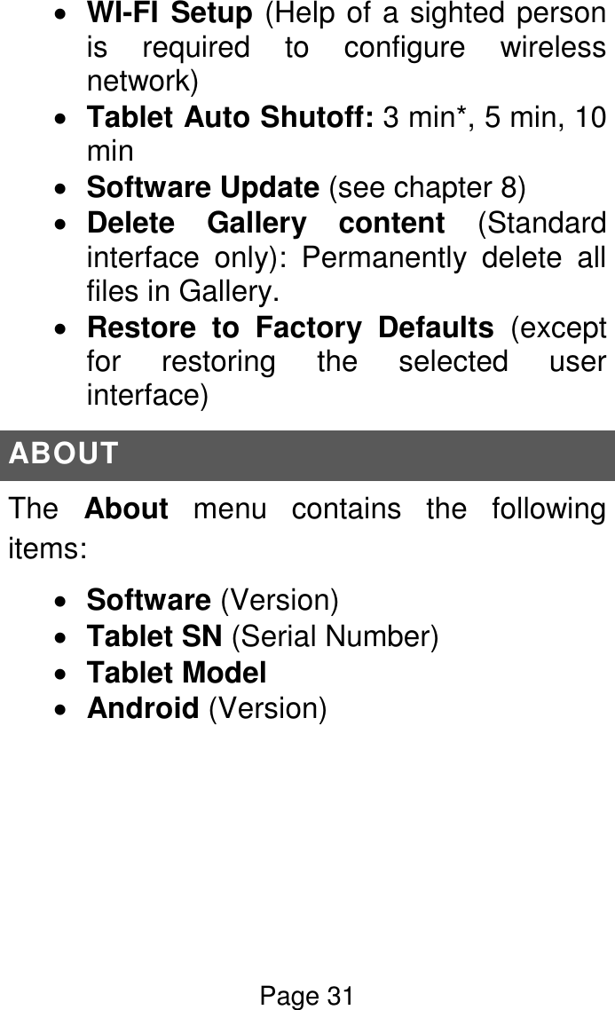 Page 31   WI-FI Setup (Help of a sighted person is  required  to  configure  wireless network)  Tablet Auto Shutoff: 3 min*, 5 min, 10 min  Software Update (see chapter 8)  Delete  Gallery  content  (Standard interface  only):  Permanently  delete  all files in Gallery.  Restore  to  Factory  Defaults  (except for  restoring  the  selected  user interface) ABOUT The  About  menu  contains  the  following items:  Software (Version)  Tablet SN (Serial Number)  Tablet Model  Android (Version)    