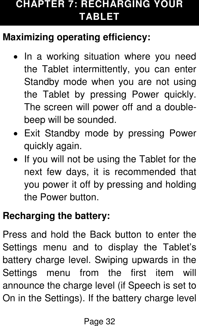 Page 32  CHAPTER 7: RECHARGING YOUR TABLET Maximizing operating efficiency:   In  a  working  situation  where  you  need the  Tablet  intermittently,  you  can  enter Standby  mode  when  you  are  not  using the  Tablet  by  pressing  Power  quickly. The screen will power off and a double-beep will be sounded.   Exit  Standby  mode  by  pressing  Power quickly again.   If you will not be using the Tablet for the next  few  days,  it  is  recommended  that you power it off by pressing and holding the Power button. Recharging the battery: Press and hold the Back button to enter the Settings  menu  and  to  display  the  Tablet’s battery charge level. Swiping upwards in the Settings  menu  from  the  first  item  will announce the charge level (if Speech is set to On in the Settings). If the battery charge level 