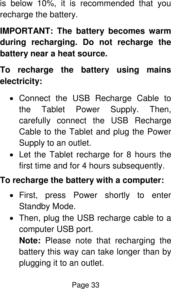 Page 33  is  below  10%,  it  is  recommended  that  you recharge the battery. IMPORTANT:  The  battery  becomes  warm during  recharging.  Do  not  recharge  the battery near a heat source. To  recharge  the  battery  using  mains electricity:   Connect  the  USB  Recharge  Cable  to the  Tablet  Power  Supply.  Then, carefully  connect  the  USB  Recharge Cable to the Tablet and plug the Power Supply to an outlet.   Let the Tablet recharge for 8  hours the first time and for 4 hours subsequently. To recharge the battery with a computer:   First,  press  Power  shortly  to  enter Standby Mode.    Then, plug the USB recharge cable to a computer USB port.  Note:  Please  note  that  recharging  the battery this way can take longer than by plugging it to an outlet. 