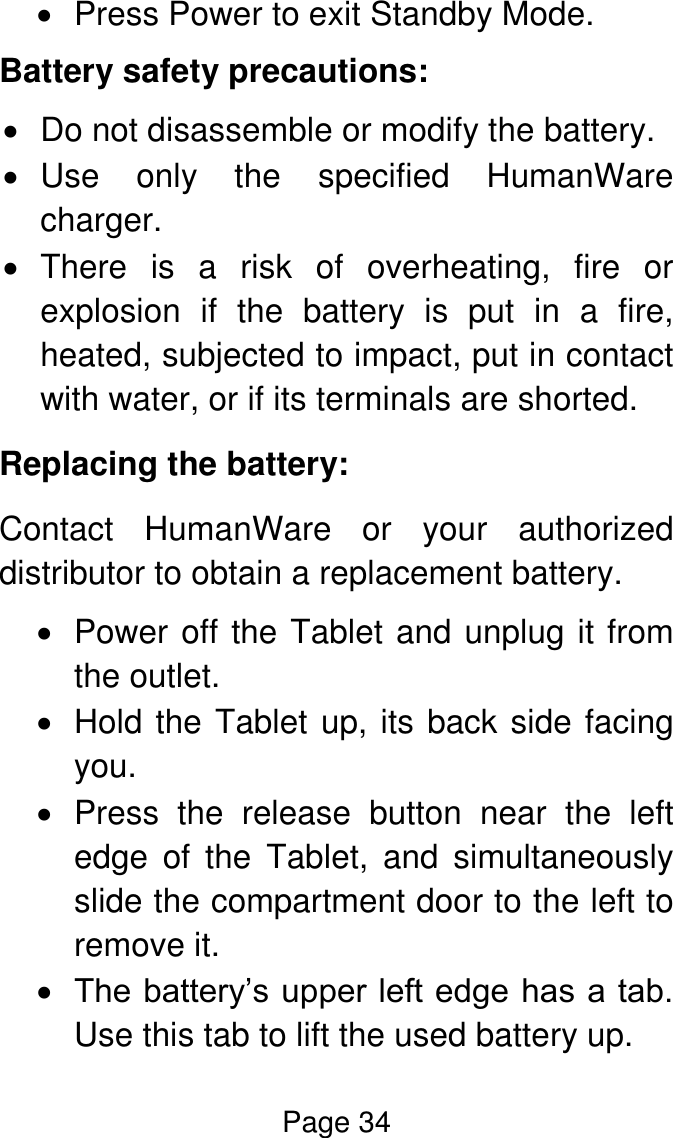 Page 34    Press Power to exit Standby Mode. Battery safety precautions:  Do not disassemble or modify the battery.   Use  only  the  specified  HumanWare charger.   There  is  a  risk  of  overheating,  fire  or explosion  if  the  battery  is  put  in  a  fire, heated, subjected to impact, put in contact with water, or if its terminals are shorted. Replacing the battery: Contact  HumanWare  or  your  authorized distributor to obtain a replacement battery.   Power off the Tablet and unplug it from the outlet.    Hold the Tablet up, its back side facing you.    Press  the  release  button  near  the  left edge  of  the  Tablet,  and  simultaneously slide the compartment door to the left to remove it.   The battery’s upper left edge has a tab. Use this tab to lift the used battery up. 