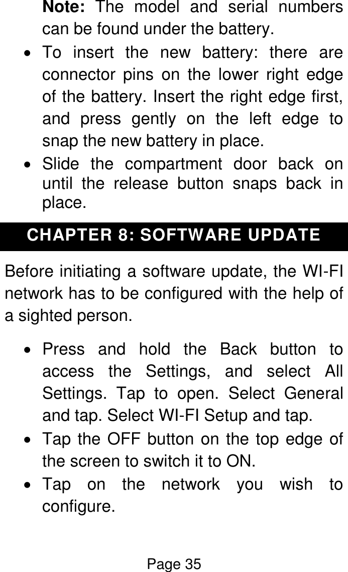 Page 35  Note:  The  model  and  serial  numbers can be found under the battery.   To  insert  the  new  battery:  there  are connector  pins  on  the  lower  right  edge of the battery. Insert the right edge first, and  press  gently  on  the  left  edge  to snap the new battery in place.    Slide  the  compartment  door  back  on until  the  release  button  snaps  back  in place. CHAPTER 8: SOFTWARE UPDATE Before initiating a software update, the WI-FI network has to be configured with the help of a sighted person.    Press  and  hold  the  Back  button  to access  the  Settings,  and  select  All Settings.  Tap  to  open.  Select  General and tap. Select WI-FI Setup and tap.    Tap the OFF button on the top edge of the screen to switch it to ON.    Tap  on  the  network  you  wish  to configure. 