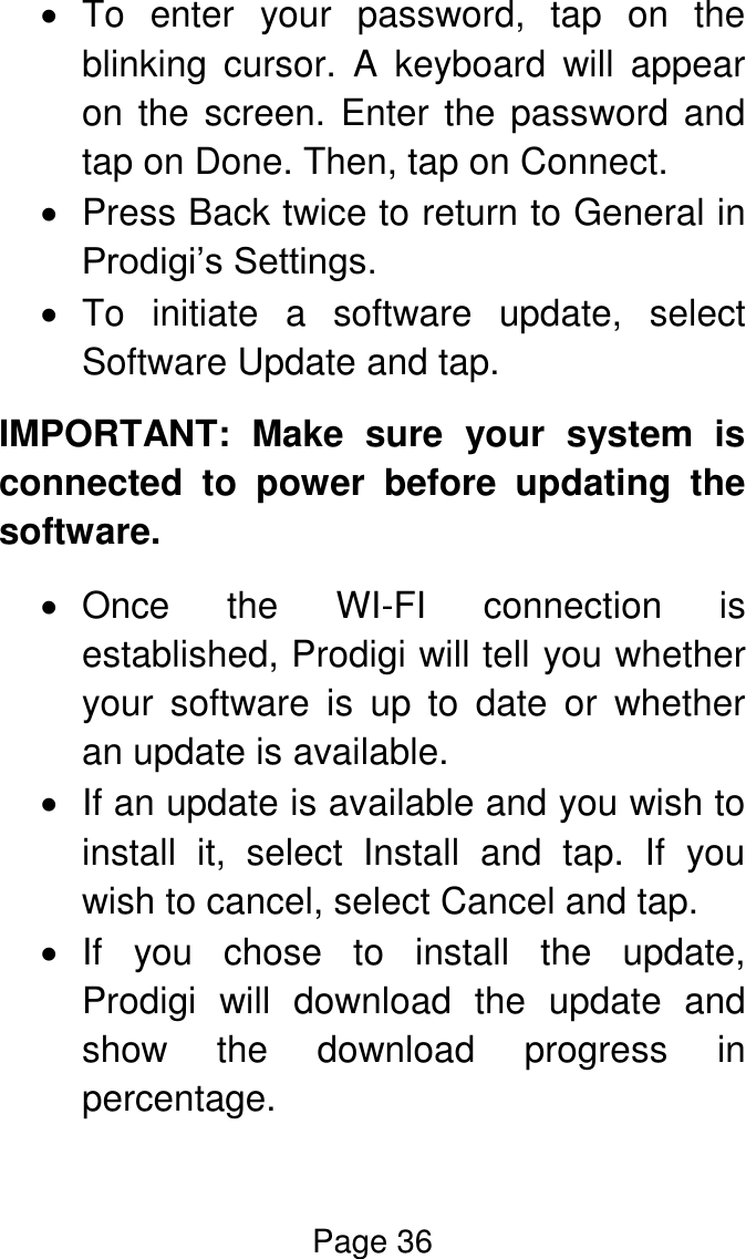 Page 36    To  enter  your  password,  tap  on  the blinking  cursor.  A  keyboard  will  appear on the screen. Enter the password and tap on Done. Then, tap on Connect.   Press Back twice to return to General in Prodigi’s Settings.   To  initiate  a  software  update,  select Software Update and tap. IMPORTANT:  Make  sure  your  system  is connected  to  power  before  updating  the software.   Once  the  WI-FI  connection  is established, Prodigi will tell you whether your  software  is  up  to  date  or  whether an update is available.    If an update is available and you wish to install  it,  select  Install  and  tap.  If  you wish to cancel, select Cancel and tap.   If  you  chose  to  install  the  update, Prodigi  will  download  the  update  and show  the  download  progress  in percentage. 