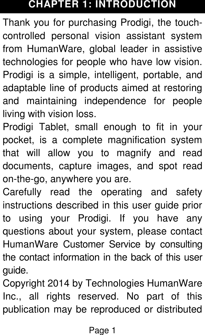 Page 1  CHAPTER 1: INTRODUCTION Thank you for purchasing Prodigi, the touch-controlled  personal  vision  assistant  system from  HumanWare,  global  leader  in  assistive technologies for people who have low vision. Prodigi  is  a  simple,  intelligent,  portable,  and adaptable line of products aimed at restoring and  maintaining  independence  for  people living with vision loss. Prodigi  Tablet,  small  enough  to  fit  in  your pocket,  is  a  complete  magnification  system that  will  allow  you  to  magnify  and  read documents,  capture  images,  and  spot  read on-the-go, anywhere you are. Carefully  read  the  operating  and  safety instructions described in this user guide prior to  using  your  Prodigi.  If  you  have  any questions about your system, please contact HumanWare  Customer  Service  by  consulting the contact information in the back of this user guide. Copyright 2014 by Technologies HumanWare Inc.,  all  rights  reserved.  No  part  of  this publication may be reproduced or distributed 