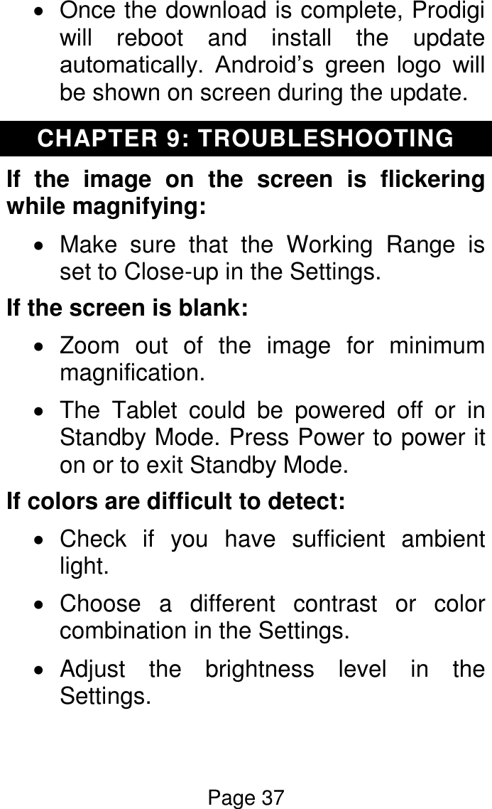 Page 37    Once the download is complete, Prodigi will  reboot  and  install  the  update automatically.  Android’s  green  logo  will be shown on screen during the update. CHAPTER 9: TROUBLESHOOTING If  the  image  on  the  screen  is  flickering while magnifying:   Make  sure  that  the  Working  Range  is set to Close-up in the Settings. If the screen is blank:   Zoom  out  of  the  image  for  minimum magnification.   The  Tablet  could  be  powered  off  or  in Standby Mode. Press Power to power it on or to exit Standby Mode. If colors are difficult to detect:   Check  if  you  have  sufficient  ambient light.    Choose  a  different  contrast  or  color combination in the Settings.    Adjust  the  brightness  level  in  the Settings.  