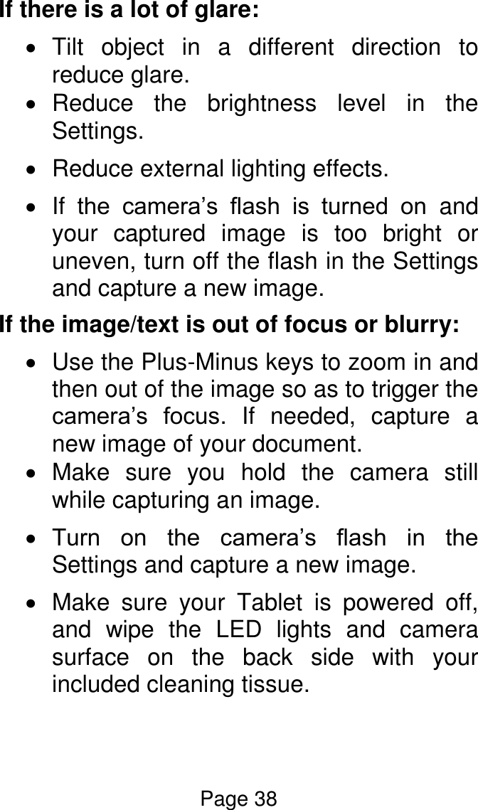 Page 38  If there is a lot of glare:  Tilt  object  in  a  different  direction  to reduce glare.   Reduce  the  brightness  level  in  the Settings.   Reduce external lighting effects.  If  the  camera’s  flash  is  turned  on and your  captured  image  is  too  bright  or uneven, turn off the flash in the Settings and capture a new image. If the image/text is out of focus or blurry:   Use the Plus-Minus keys to zoom in and then out of the image so as to trigger the camera’s  focus.  If  needed,  capture  a new image of your document.    Make  sure  you  hold  the  camera  still while capturing an image.  Turn  on  the  camera’s  flash  in  the Settings and capture a new image.   Make  sure  your  Tablet  is  powered  off, and  wipe  the  LED  lights  and  camera surface  on  the  back  side  with  your included cleaning tissue.   