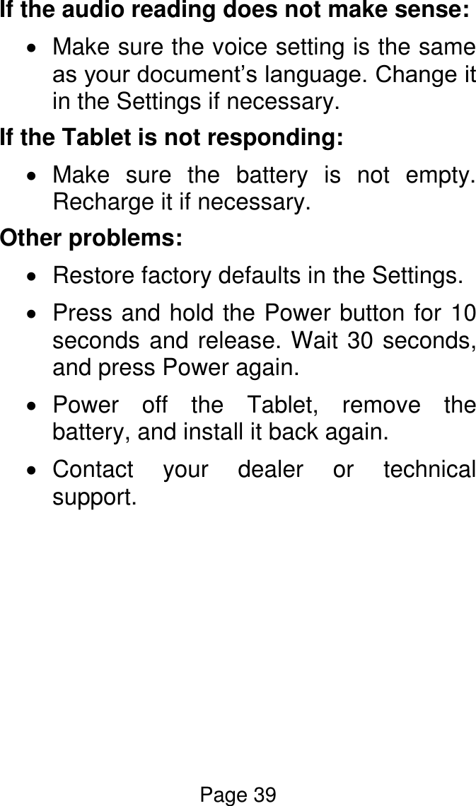 Page 39  If the audio reading does not make sense:   Make sure the voice setting is the same as your document’s language. Change it in the Settings if necessary.  If the Tablet is not responding:   Make  sure  the  battery  is  not  empty. Recharge it if necessary. Other problems:   Restore factory defaults in the Settings.   Press and hold the Power button for 10 seconds and release. Wait 30 seconds, and press Power again.   Power  off  the  Tablet,  remove  the battery, and install it back again.    Contact  your  dealer  or  technical support.        