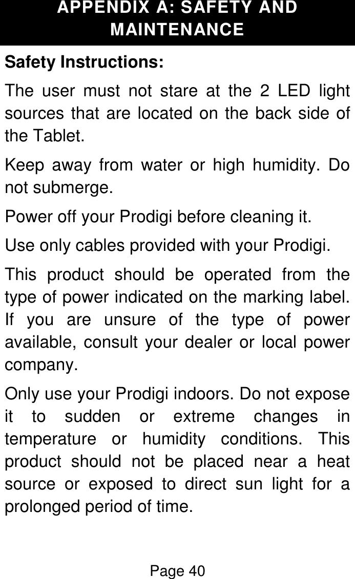 Page 40  APPENDIX A: SAFETY AND MAINTENANCE Safety Instructions: The  user  must  not  stare  at  the  2  LED  light sources that are located on the back side of the Tablet.  Keep  away  from  water  or  high  humidity.  Do not submerge. Power off your Prodigi before cleaning it. Use only cables provided with your Prodigi.  This  product  should  be  operated  from  the type of power indicated on the marking label. If  you  are  unsure  of  the  type  of  power available, consult your dealer or local power company. Only use your Prodigi indoors. Do not expose it  to  sudden  or  extreme  changes  in temperature  or  humidity  conditions.  This product  should  not  be  placed  near  a  heat source  or  exposed  to  direct  sun  light  for  a prolonged period of time. 